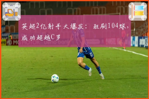英超2亿射手大爆发：狂刷104球，成功超越C罗