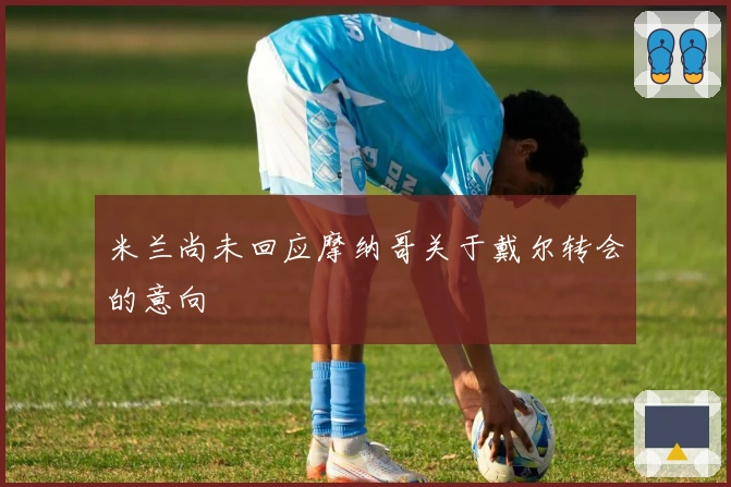 米兰尚未回应摩纳哥关于戴尔转会的意向