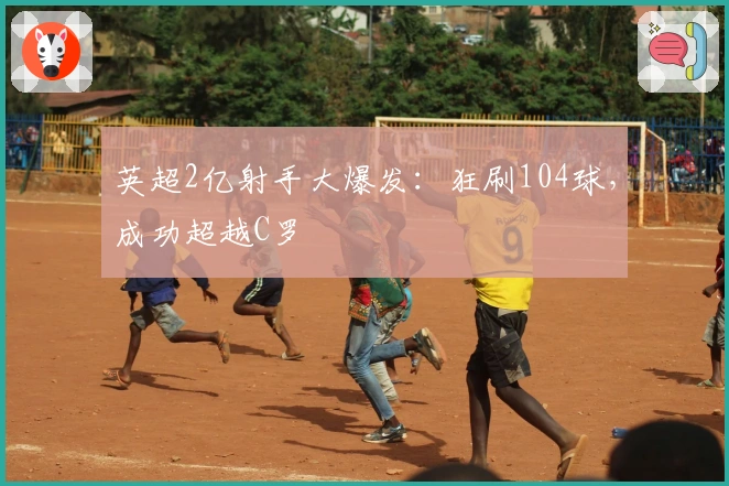 英超2亿射手大爆发：狂刷104球，成功超越C罗