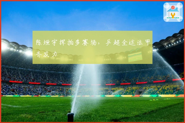 陈垣宇挥拍多赛场，乒超全运法甲齐发力